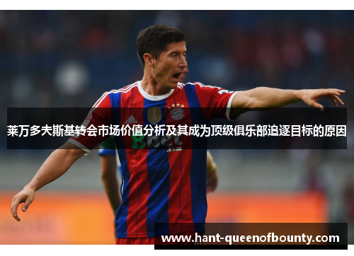 莱万多夫斯基转会市场价值分析及其成为顶级俱乐部追逐目标的原因