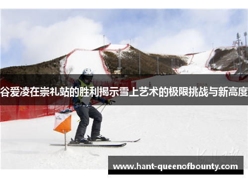 谷爱凌在崇礼站的胜利揭示雪上艺术的极限挑战与新高度