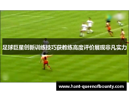 足球巨星创新训练技巧获教练高度评价展现非凡实力