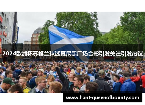 2024欧洲杯苏格兰球迷慕尼黑广场合影引发关注引发热议