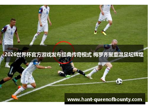 2026世界杯官方游戏发布经典传奇模式 梅罗齐聚重温足坛辉煌