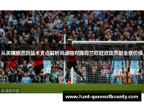 从关键推进到战术支点解析吕迪格对阵荷兰欧冠进攻贡献全景价值