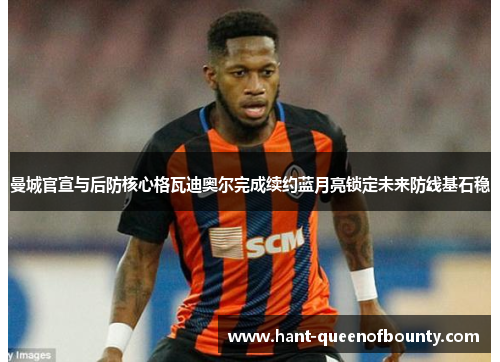 曼城官宣与后防核心格瓦迪奥尔完成续约蓝月亮锁定未来防线基石稳